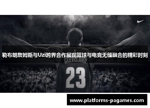 勒布朗詹姆斯与Uzi跨界合作展现篮球与电竞无缝融合的精彩时刻