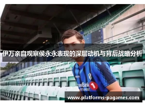 伊万亲自观察侯永永表现的深层动机与背后战略分析