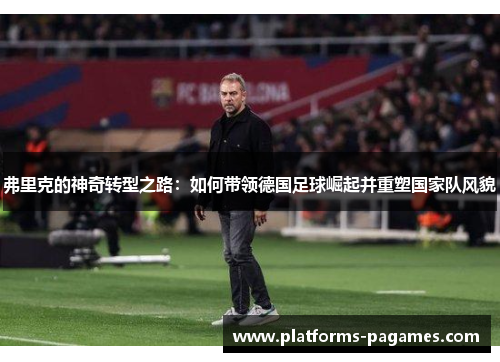 弗里克的神奇转型之路：如何带领德国足球崛起并重塑国家队风貌
