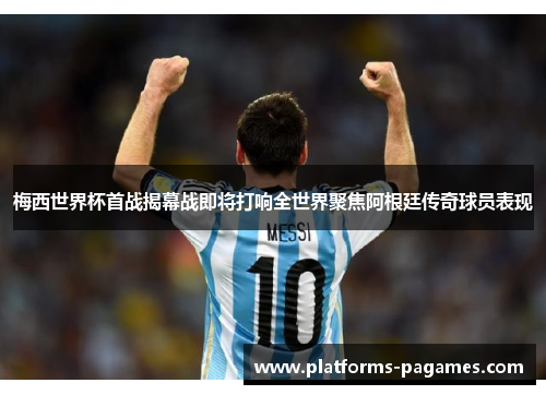 梅西世界杯首战揭幕战即将打响全世界聚焦阿根廷传奇球员表现