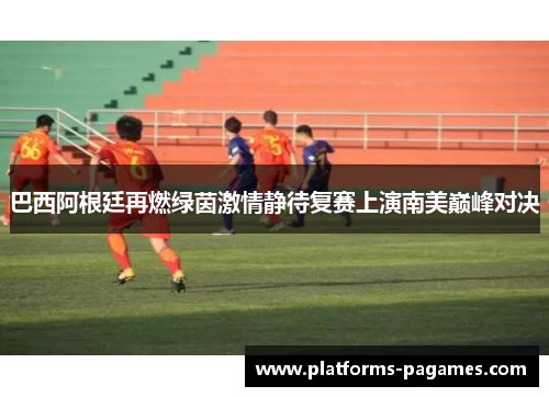 巴西阿根廷再燃绿茵激情静待复赛上演南美巅峰对决