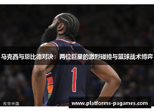 马克西与恩比德对决:两位巨星的激烈碰撞与篮球战术博弈 马克西与恩比德对决:两位巨星的激烈碰撞与篮球战术博弈