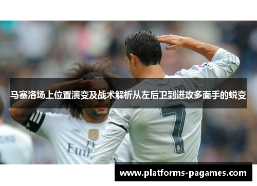马塞洛场上位置演变及战术解析从左后卫到进攻多面手的蜕变 马塞洛场上位置演变及战术解析从左后卫到进攻多面手的蜕变
