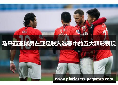 马来西亚球员在亚足联入选赛中的五大精彩表现 马来西亚球员在亚足联入选赛中的五大精彩表现
