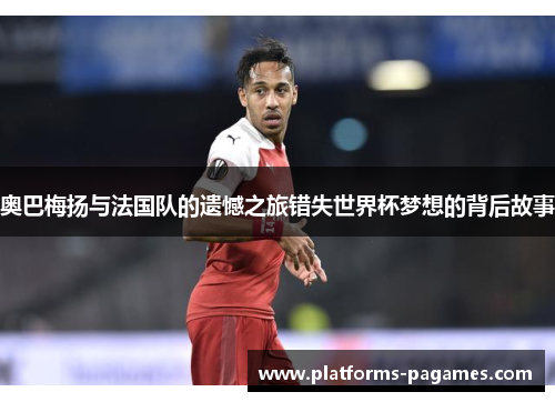 奥巴梅扬与法国队的遗憾之旅错失世界杯梦想的背后故事 奥巴梅扬与法国队的遗憾之旅错失世界杯梦想的背后故事