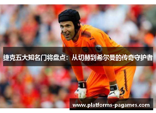 捷克五大知名门将盘点：从切赫到希尔曼的传奇守护者
