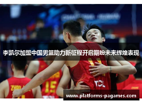 李凯尔加盟中国男篮助力新征程开启期盼未来辉煌表现
