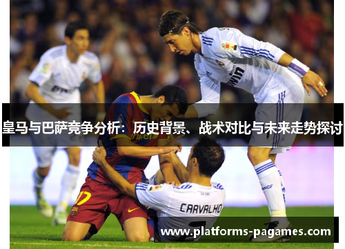 皇马与巴萨竞争分析：历史背景、战术对比与未来走势探讨