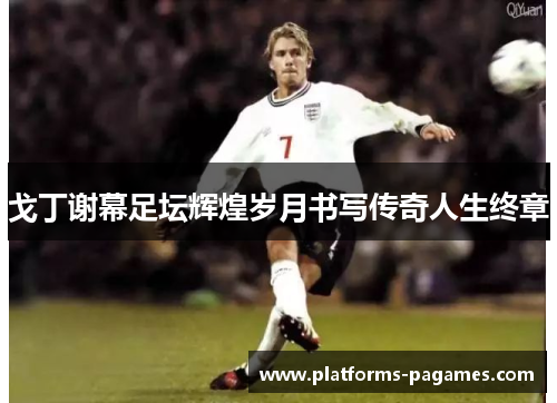 戈丁谢幕足坛辉煌岁月书写传奇人生终章