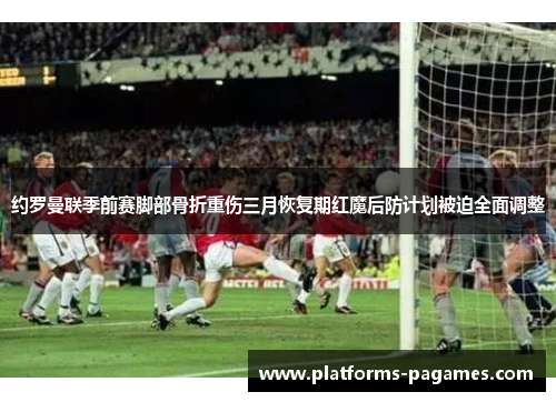 约罗曼联季前赛脚部骨折重伤三月恢复期红魔后防计划被迫全面调整