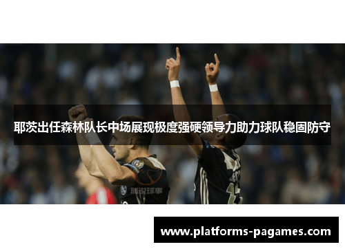 耶茨出任森林队长中场展现极度强硬领导力助力球队稳固防守 耶茨出任森林队长中场展现极度强硬领导力助力球队稳固防守