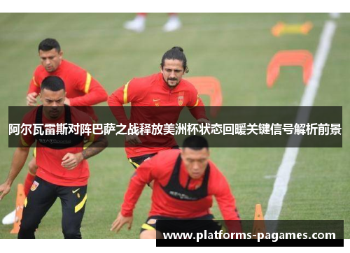 阿尔瓦雷斯对阵巴萨之战释放美洲杯状态回暖关键信号解析前景
