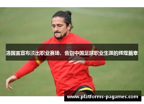 洛国富宣布淡出职业赛场,告别中国足球职业生涯的辉煌篇章