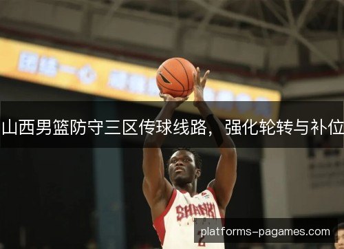 山西男篮防守三区传球线路,强化轮转与补位 山西男篮防守三区传球线路,强化轮转与补位